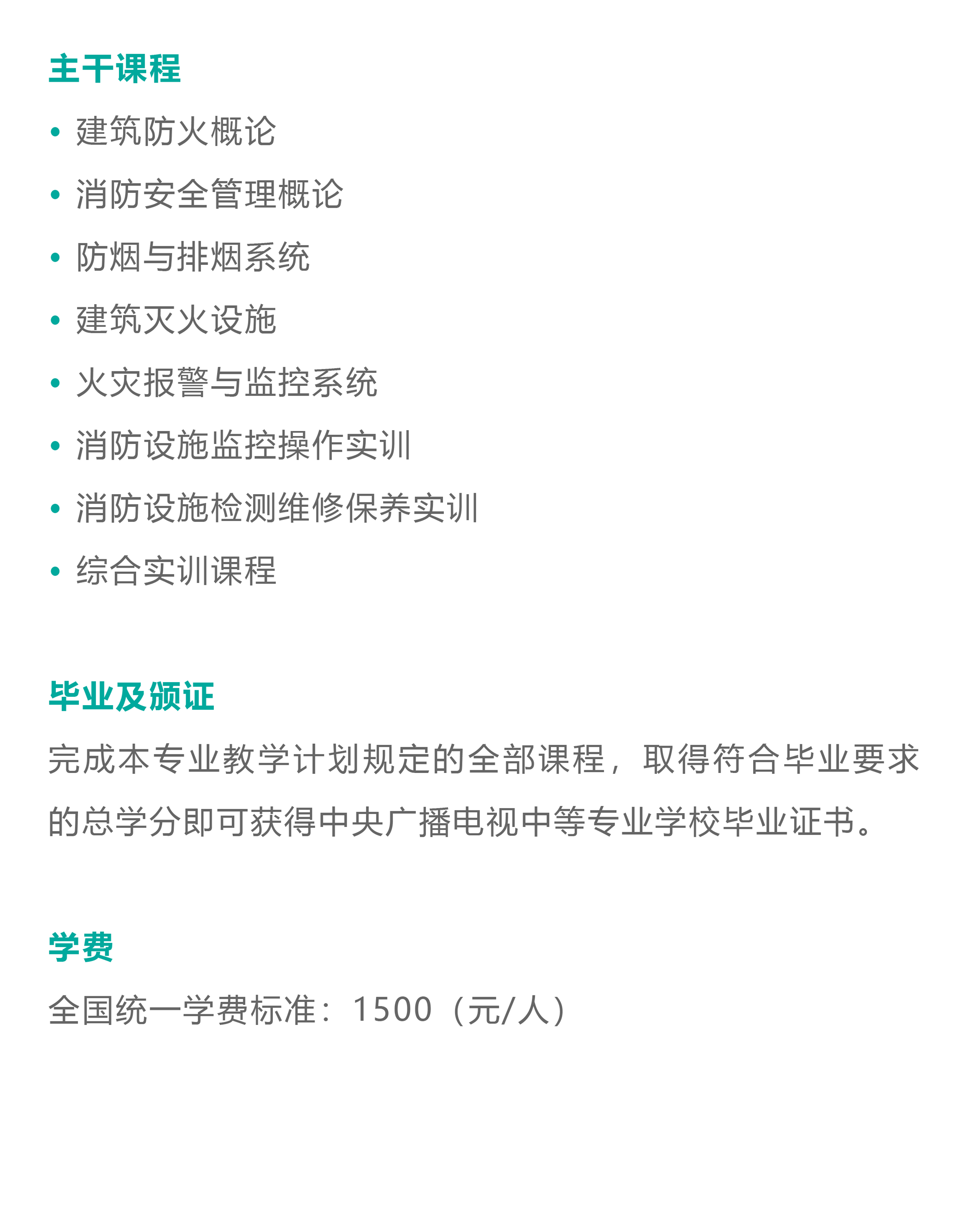 主干课程：建筑防火概论、消防安全管理概论、防烟与排烟系统、建筑灭火设施、火灾报警与监控系统、消防设施监控操作实训、消防设施检测维修保养实训、综合实训课程 毕业及颁证 完成本专业教学计划规定的全部课程，取得符合毕业要求的总学分即可获得中央广播电视中等专业学校毕业证书。 学费：全国统一学费标准